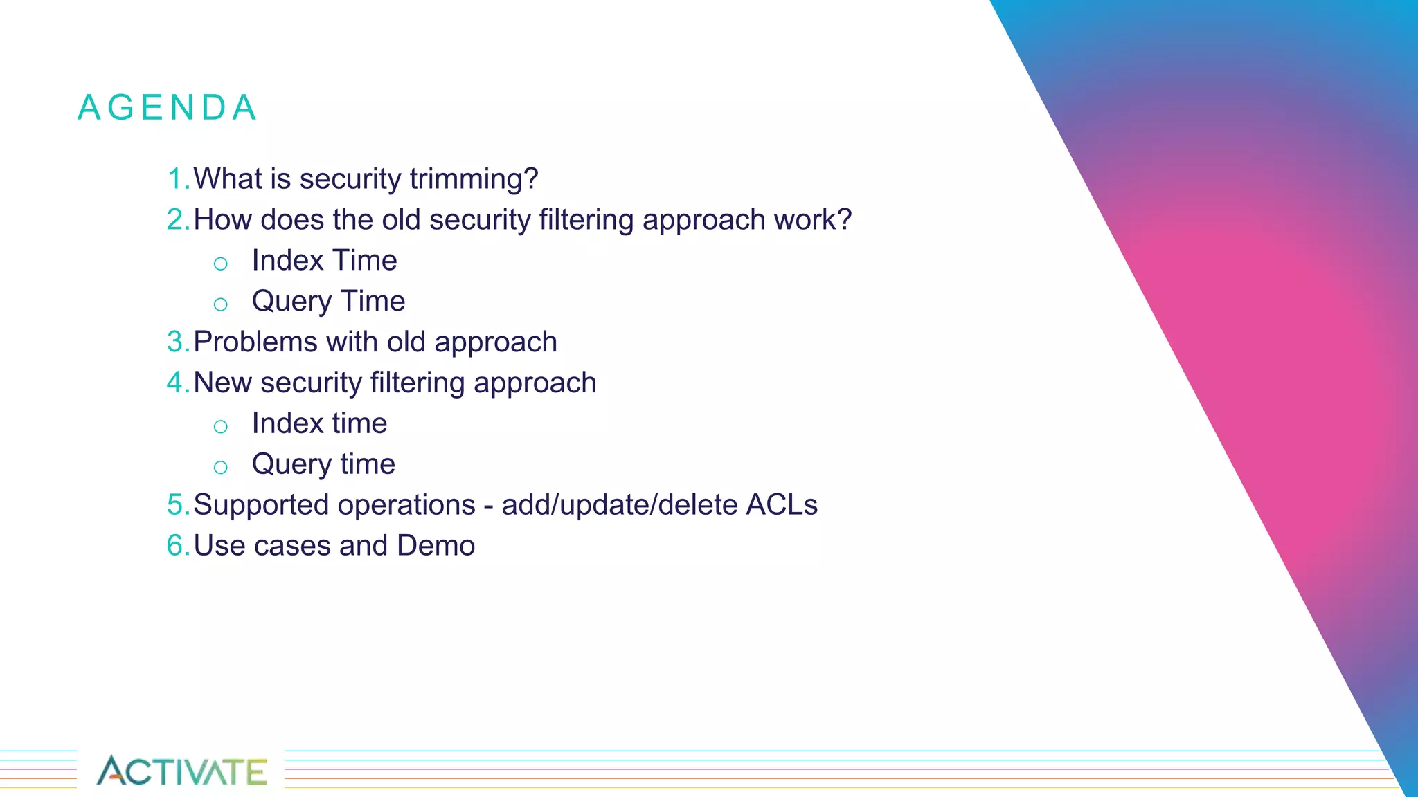 1.What is security trimming?
2.How does the old security filtering approach work?
o Index Time
o Query Time
3.Problems with old approach
4.New security filtering approach
o Index time
o Query time
5.Supported operations - add/update/delete ACLs
6.Use cases and Demo
A G E N D A
 