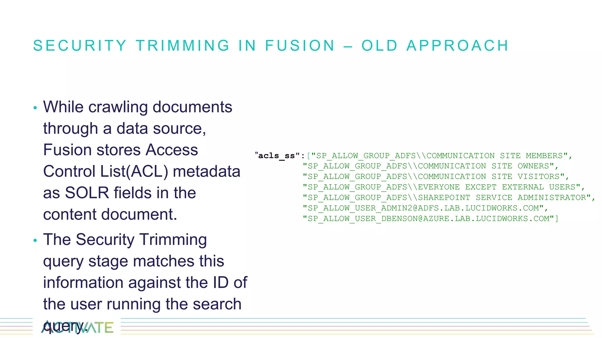 • While crawling documents
through a data source,
Fusion stores Access
Control List(ACL) metadata
as SOLR fields in the
content document.
• The Security Trimming
query stage matches this
information against the ID of
the user running the search
query.
S E C U R I T Y T R I M M I N G I N F U S I O N – O L D A P P R O A C H
"acls_ss":["SP_ALLOW_GROUP_ADFSCOMMUNICATION SITE MEMBERS",
"SP_ALLOW_GROUP_ADFSCOMMUNICATION SITE OWNERS",
"SP_ALLOW_GROUP_ADFSCOMMUNICATION SITE VISITORS",
"SP_ALLOW_GROUP_ADFSEVERYONE EXCEPT EXTERNAL USERS",
"SP_ALLOW_GROUP_ADFSSHAREPOINT SERVICE ADMINISTRATOR",
"SP_ALLOW_USER_ADMIN2@ADFS.LAB.LUCIDWORKS.COM",
"SP_ALLOW_USER_DBENSON@AZURE.LAB.LUCIDWORKS.COM"]
 