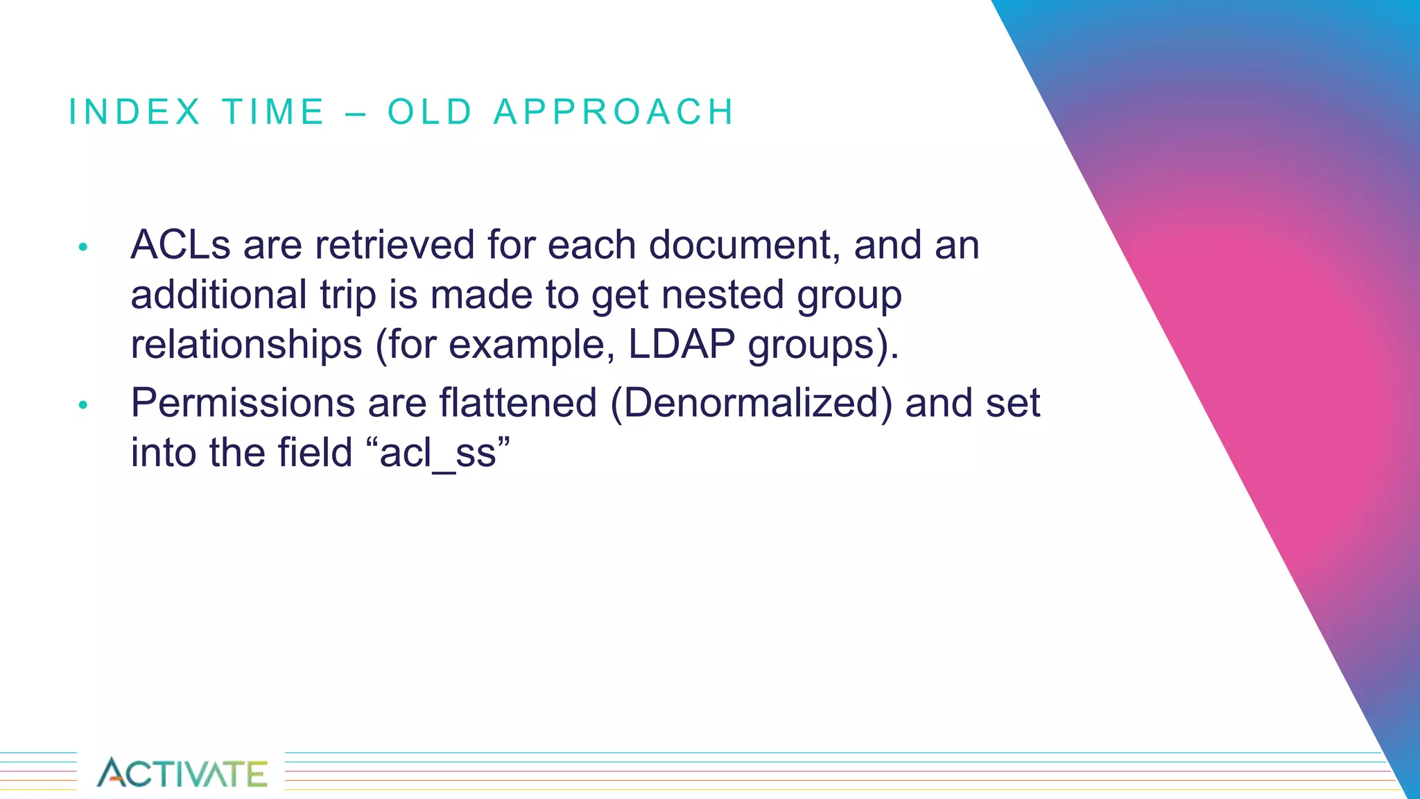 I N D E X T I M E – O L D A P P R O A C H
• ACLs are retrieved for each document, and an
additional trip is made to get nested group
relationships (for example, LDAP groups).
• Permissions are flattened (Denormalized) and set
into the field “acl_ss”
 