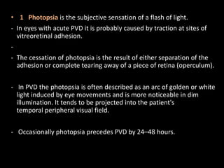 • 1 Photopsia is the subjective sensation of a flash of light.
- In eyes with acute PVD it is probably caused by traction at sites of
vitreoretinal adhesion.
-
- The cessation of photopsia is the result of either separation of the
adhesion or complete tearing away of a piece of retina (operculum).
- In PVD the photopsia is often described as an arc of golden or white
light induced by eye movements and is more noticeable in dim
illumination. It tends to be projected into the patient's
temporal peripheral visual field.
- Occasionally photopsia precedes PVD by 24–48 hours.
 