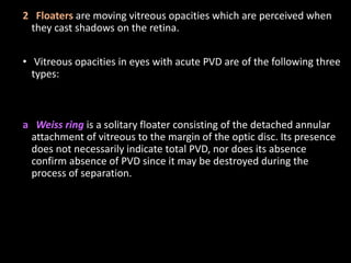 2 Floaters are moving vitreous opacities which are perceived when
they cast shadows on the retina.
• Vitreous opacities in eyes with acute PVD are of the following three
types:
a Weiss ring is a solitary floater consisting of the detached annular
attachment of vitreous to the margin of the optic disc. Its presence
does not necessarily indicate total PVD, nor does its absence
confirm absence of PVD since it may be destroyed during the
process of separation.
 