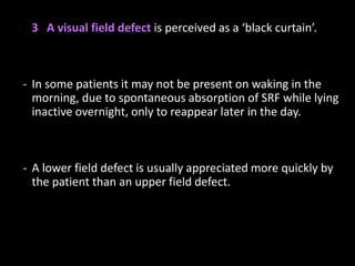 3 A visual field defect is perceived as a ‘black curtain’.
- In some patients it may not be present on waking in the
morning, due to spontaneous absorption of SRF while lying
inactive overnight, only to reappear later in the day.
- A lower field defect is usually appreciated more quickly by
the patient than an upper field defect.
 
