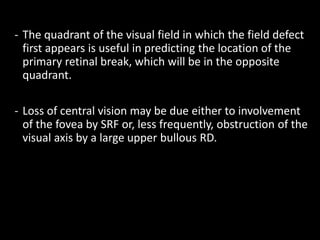 - The quadrant of the visual field in which the field defect
first appears is useful in predicting the location of the
primary retinal break, which will be in the opposite
quadrant.
- Loss of central vision may be due either to involvement
of the fovea by SRF or, less frequently, obstruction of the
visual axis by a large upper bullous RD.
 