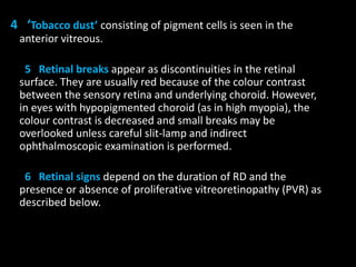 4 ‘Tobacco dust’ consisting of pigment cells is seen in the
anterior vitreous.
5 Retinal breaks appear as discontinuities in the retinal
surface. They are usually red because of the colour contrast
between the sensory retina and underlying choroid. However,
in eyes with hypopigmented choroid (as in high myopia), the
colour contrast is decreased and small breaks may be
overlooked unless careful slit-lamp and indirect
ophthalmoscopic examination is performed.
6 Retinal signs depend on the duration of RD and the
presence or absence of proliferative vitreoretinopathy (PVR) as
described below.
 