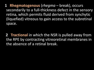 1 Rhegmatogenous (rhegma – break), occurs
secondarily to a full-thickness defect in the sensory
retina, which permits fluid derived from synchytic
(liquefied) vitreous to gain access to the subretinal
space.
2 Tractional in which the NSR is pulled away from
the RPE by contracting vitreoretinal membranes in
the absence of a retinal break.
 