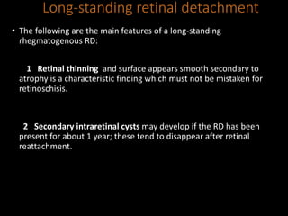 Long-standing retinal detachment
• The following are the main features of a long-standing
rhegmatogenous RD:
1 Retinal thinning and surface appears smooth secondary to
atrophy is a characteristic finding which must not be mistaken for
retinoschisis.
2 Secondary intraretinal cysts may develop if the RD has been
present for about 1 year; these tend to disappear after retinal
reattachment.
 