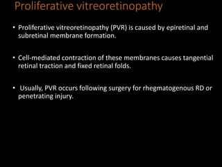 Proliferative vitreoretinopathy
• Proliferative vitreoretinopathy (PVR) is caused by epiretinal and
subretinal membrane formation.
• Cell-mediated contraction of these membranes causes tangential
retinal traction and fixed retinal folds.
• Usually, PVR occurs following surgery for rhegmatogenous RD or
penetrating injury.
 