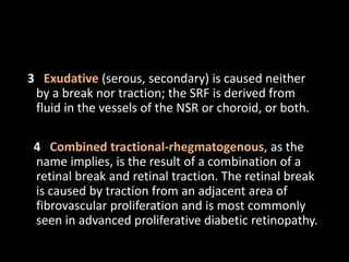 3 Exudative (serous, secondary) is caused neither
by a break nor traction; the SRF is derived from
fluid in the vessels of the NSR or choroid, or both.
4 Combined tractional-rhegmatogenous, as the
name implies, is the result of a combination of a
retinal break and retinal traction. The retinal break
is caused by traction from an adjacent area of
fibrovascular proliferation and is most commonly
seen in advanced proliferative diabetic retinopathy.
 