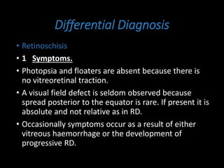 Differential Diagnosis
• Retinoschisis
• 1 Symptoms.
• Photopsia and floaters are absent because there is
no vitreoretinal traction.
• A visual field defect is seldom observed because
spread posterior to the equator is rare. If present it is
absolute and not relative as in RD.
• Occasionally symptoms occur as a result of either
vitreous haemorrhage or the development of
progressive RD.
 