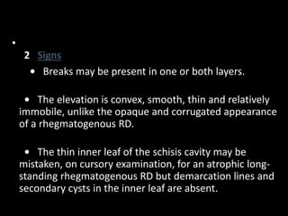 •
2 Signs
• Breaks may be present in one or both layers.
• The elevation is convex, smooth, thin and relatively
immobile, unlike the opaque and corrugated appearance
of a rhegmatogenous RD.
• The thin inner leaf of the schisis cavity may be
mistaken, on cursory examination, for an atrophic long-
standing rhegmatogenous RD but demarcation lines and
secondary cysts in the inner leaf are absent.
 