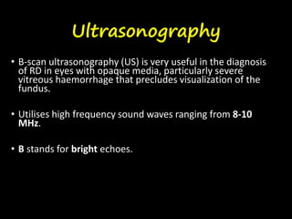 Ultrasonography
• B-scan ultrasonography (US) is very useful in the diagnosis
of RD in eyes with opaque media, particularly severe
vitreous haemorrhage that precludes visualization of the
fundus.
• Utilises high frequency sound waves ranging from 8-10
MHz.
• B stands for bright echoes.
 