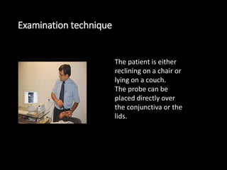 Examination technique
The patient is either
reclining on a chair or
lying on a couch.
The probe can be
placed directly over
the conjunctiva or the
lids.
 
