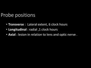 Probe positions
• Transverse : Lateral extent, 6 clock hours
• Longitudinal : radial ,1 clock hours
• Axial : lesion in relation to lens and optic nerve .
 