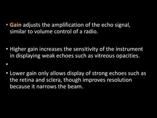 • Gain adjusts the amplification of the echo signal,
similar to volume control of a radio.
• Higher gain increases the sensitivity of the instrument
in displaying weak echoes such as vitreous opacities.
•
• Lower gain only allows display of strong echoes such as
the retina and sclera, though improves resolution
because it narrows the beam.
 