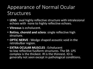 Appearance of Normal Ocular
Structures
• LENS: oval highly reflective structure with intralesional
echoes with none to highly reflective echoes.
• Vitreous is echolucent.
• Retina, choroid and sclera: single reflective high
structure.
• OPTIC NERVE : Wedge shaped acoustic void in the
retrobulbar region.
• EXTRA OCULAR MUSCLES : Echolucent
to low reflective fusiform structures. The SR- LPS
complex is the thickest. IR is the thinnest. IO is
generally not seen except in pathological conditions.
 