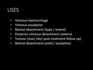 USES
• Vitreous haemorrhage
• Vitreous exudation
• Retinal detachment (type / extent)
• Posterior vitreous detachment (extent)
• Tumour (size/ site/ post treatment follow up)
• Retinal detachment (solid / exudative)
 