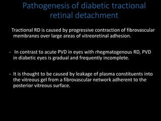 Pathogenesis of diabetic tractional
retinal detachment
Tractional RD is caused by progressive contraction of fibrovascular
membranes over large areas of vitreoretinal adhesion.
- In contrast to acute PVD in eyes with rhegmatogenous RD, PVD
in diabetic eyes is gradual and frequently incomplete.
- It is thought to be caused by leakage of plasma constituents into
the vitreous gel from a fibrovascular network adherent to the
posterior vitreous surface.
 