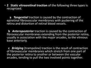 • 2 Static vitreoretinal traction of the following three types is
recognized.
a Tangential traction is caused by the contraction of
epiretinal fibrovascular membranes with puckering of the
retina and distortion of retinal blood vessels.
b Anteroposterior traction is caused by the contraction of
fibrovascular membranes extending from the posterior retina,
usually in association with the major arcades, to the vitreous
base anteriorly.
c Bridging (trampoline) traction is the result of contraction
of fibrovascular membranes which stretch from one part of
the posterior retina to another or between the vascular
arcades, tending to pull the two involved points together.
 