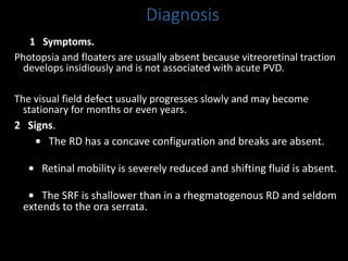 Diagnosis
1 Symptoms.
Photopsia and floaters are usually absent because vitreoretinal traction
develops insidiously and is not associated with acute PVD.
The visual field defect usually progresses slowly and may become
stationary for months or even years.
2 Signs.
• The RD has a concave configuration and breaks are absent.
• Retinal mobility is severely reduced and shifting fluid is absent.
• The SRF is shallower than in a rhegmatogenous RD and seldom
extends to the ora serrata.
 