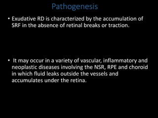 Pathogenesis
• Exudative RD is characterized by the accumulation of
SRF in the absence of retinal breaks or traction.
• It may occur in a variety of vascular, inflammatory and
neoplastic diseases involving the NSR, RPE and choroid
in which fluid leaks outside the vessels and
accumulates under the retina.
 