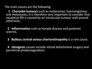 The main causes are the following:
1 Choroidal tumours such as melanomas, haemangiomas
and metastases; it is therefore very important to consider that
exudative RD is caused by an intraocular tumour until proved
otherwise.
2 Inflammation such as Harada disease and posterior
scleritis.
3 Bullous central serous chorioretinopathy is a rare cause.
4 Iatrogenic causes include retinal detachment surgery and
panretinal photocoagulation.
 