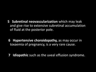 5 Subretinal neovascularization which may leak
and give rise to extensive subretinal accumulation
of fluid at the posterior pole.
6 Hypertensive choroidopathy, as may occur in
toxaemia of pregnancy, is a very rare cause.
7 Idiopathic such as the uveal effusion syndrome.
 