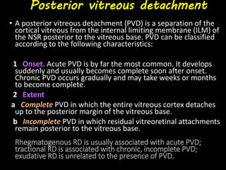 Posterior vitreous detachment
• A posterior vitreous detachment (PVD) is a separation of the
cortical vitreous from the internal limiting membrane (ILM) of
the NSR posterior to the vitreous base. PVD can be classified
according to the following characteristics:
1 Onset. Acute PVD is by far the most common. It develops
suddenly and usually becomes complete soon after onset.
Chronic PVD occurs gradually and may take weeks or months
to become complete.
2 Extent
a Complete PVD in which the entire vitreous cortex detaches
up to the posterior margin of the vitreous base.
b Incomplete PVD in which residual vitreoretinal attachments
remain posterior to the vitreous base.
Rhegmatogenous RD is usually associated with acute PVD;
tractional RD is associated with chronic, incomplete PVD;
exudative RD is unrelated to the presence of PVD.
 