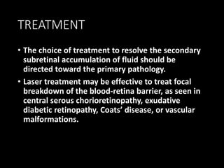 TREATMENT
• The choice of treatment to resolve the secondary
subretinal accumulation of fluid should be
directed toward the primary pathology.
• Laser treatment may be effective to treat focal
breakdown of the blood-retina barrier, as seen in
central serous chorioretinopathy, exudative
diabetic retinopathy, Coats’ disease, or vascular
malformations.
 