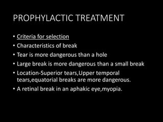 PROPHYLACTIC TREATMENT
• Criteria for selection
• Characteristics of break
• Tear is more dangerous than a hole
• Large break is more dangerous than a small break
• Location-Superior tears,Upper temporal
tears,equatorial breaks are more dangerous.
• A retinal break in an aphakic eye,myopia.
 