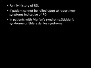 • Family history of RD.
• If patient cannot be relied upon to report new
synptoms indicative of RD.
• In patients with Marfan’s syndrome,Stickler’s
syndrome or Ehlers danlos syndrome.
 