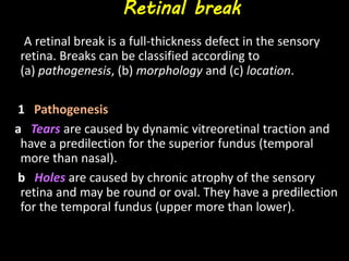 Retinal break
A retinal break is a full-thickness defect in the sensory
retina. Breaks can be classified according to
(a) pathogenesis, (b) morphology and (c) location.
1 Pathogenesis
a Tears are caused by dynamic vitreoretinal traction and
have a predilection for the superior fundus (temporal
more than nasal).
b Holes are caused by chronic atrophy of the sensory
retina and may be round or oval. They have a predilection
for the temporal fundus (upper more than lower).
 
