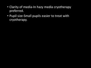 • Clarity of media-In hazy media cryotherapy
preferred.
• Pupil size-Small pupils easier to treat with
cryotherapy.
 
