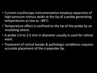 • Current cryotherapy instrumentation employs expansion of
high-pressure nitrous oxide at the tip of a probe generating
temperatures as low as −89°C.
• Temperature effect is confined to the tip of the probe by an
insulating sleeve.
• A probe 2.0 to 2.5 mm in diameter usually is used for retinal
work.
• Treatment of retinal breaks & pathologic conditions requires
accurate placement of the cryoprobe tip.
 