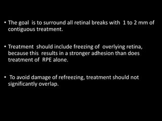 • The goal is to surround all retinal breaks with 1 to 2 mm of
contiguous treatment.
• Treatment should include freezing of overlying retina,
because this results in a stronger adhesion than does
treatment of RPE alone.
• To avoid damage of refreezing, treatment should not
significantly overlap.
 