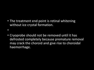 • The treatment end point is retinal whitening
without ice crystal formation.
•
• Cryoprobe should not be removed until it has
defrosted completely because premature removal
may crack the choroid and give rise to choroidal
haemorrhage.
 