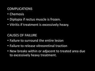 COMPLICATIONS
• Chemosis
• Diplopia if rectus muscle is frozen.
• Vitritis if treatment is excessively heavy.
CAUSES OF FAILURE
• Failure to surround the entire lesion
• Failure to release vitreoretinal traction
• New breaks within or adjacent to treated area due
to excessively heavy treatment.
 