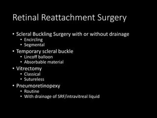 Retinal Reattachment Surgery
• Scleral Buckling Surgery with or without drainage
• Encircling
• Segmental
• Temporary scleral buckle
• Lincoff balloon
• Absorbable material
• Vitrectomy
• Classical
• Sutureless
• Pneumoretinopexy
• Routine
• With drainage of SRF/intravitreal liquid
 