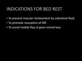 INDICATIONS FOR BED REST
• To prevent macular involvement by subretinal fluid.
• To promote resorption of SRF.
• To unroll mobile flap of giant retinal tear.
 
