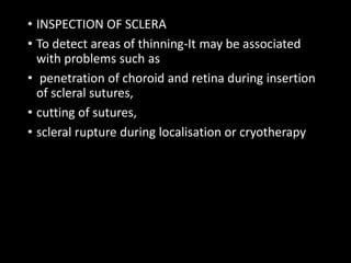 • INSPECTION OF SCLERA
• To detect areas of thinning-It may be associated
with problems such as
• penetration of choroid and retina during insertion
of scleral sutures,
• cutting of sutures,
• scleral rupture during localisation or cryotherapy
 