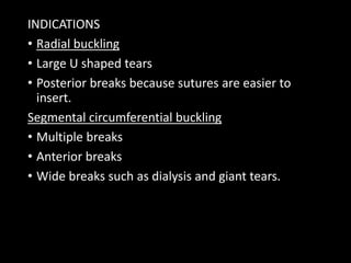 INDICATIONS
• Radial buckling
• Large U shaped tears
• Posterior breaks because sutures are easier to
insert.
Segmental circumferential buckling
• Multiple breaks
• Anterior breaks
• Wide breaks such as dialysis and giant tears.
 