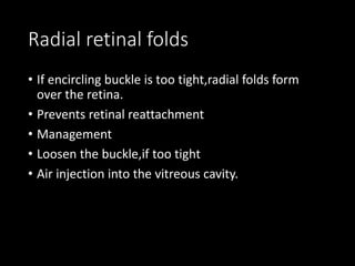 Radial retinal folds
• If encircling buckle is too tight,radial folds form
over the retina.
• Prevents retinal reattachment
• Management
• Loosen the buckle,if too tight
• Air injection into the vitreous cavity.
 