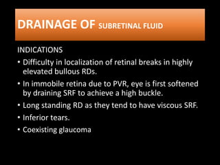 DRAINAGE OF SUBRETINAL FLUID
INDICATIONS
• Difficulty in localization of retinal breaks in highly
elevated bullous RDs.
• In immobile retina due to PVR, eye is first softened
by draining SRF to achieve a high buckle.
• Long standing RD as they tend to have viscous SRF.
• Inferior tears.
• Coexisting glaucoma
 