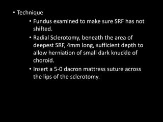 • Technique
• Fundus examined to make sure SRF has not
shifted.
• Radial Sclerotomy, beneath the area of
deepest SRF, 4mm long, sufficient depth to
allow herniation of small dark knuckle of
choroid.
• Insert a 5-0 dacron mattress suture across
the lips of the sclerotomy.
 