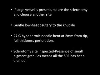 • If large vessel is present, suture the sclerotomy
and choose another site
• Gentle low-heat cautery to the knuckle
• 27 G hypodermic needle bent at 2mm from tip,
full thickness perforation.
• Sclerotomy site inspected-Presence of small
pigment granules means all the SRF has been
drained.
 