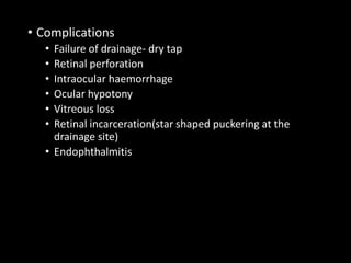 • Complications
• Failure of drainage- dry tap
• Retinal perforation
• Intraocular haemorrhage
• Ocular hypotony
• Vitreous loss
• Retinal incarceration(star shaped puckering at the
drainage site)
• Endophthalmitis
 