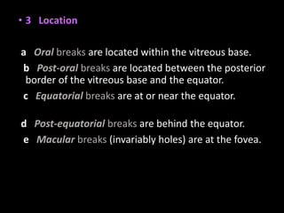 • 3 Location
a Oral breaks are located within the vitreous base.
b Post-oral breaks are located between the posterior
border of the vitreous base and the equator.
c Equatorial breaks are at or near the equator.
d Post-equatorial breaks are behind the equator.
e Macular breaks (invariably holes) are at the fovea.
 