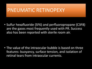 PNEUMATIC RETINOPEXY
• Sulfur hexaﬂuoride (SF6) and perﬂuoropropane (C3F8)
are the gases most frequently used with PR. Success
also has been reported with sterile room air.
• The value of the intraocular bubble is based on three
features: buoyancy, surface tension, and isolation of
retinal tears from intraocular currents.
 