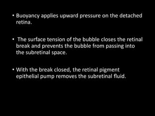 • Buoyancy applies upward pressure on the detached
retina.
• The surface tension of the bubble closes the retinal
break and prevents the bubble from passing into
the subretinal space.
• With the break closed, the retinal pigment
epithelial pump removes the subretinal ﬂuid.
 