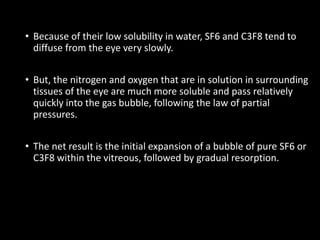 • Because of their low solubility in water, SF6 and C3F8 tend to
diffuse from the eye very slowly.
• But, the nitrogen and oxygen that are in solution in surrounding
tissues of the eye are much more soluble and pass relatively
quickly into the gas bubble, following the law of partial
pressures.
• The net result is the initial expansion of a bubble of pure SF6 or
C3F8 within the vitreous, followed by gradual resorption.
 