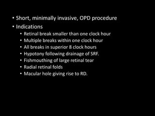 • Short, minimally invasive, OPD procedure
• Indications
• Retinal break smaller than one clock hour
• Multiple breaks within one clock hour
• All breaks in superior 8 clock hours
• Hypotony following drainage of SRF.
• Fishmouthing of large retinal tear
• Radial retinal folds
• Macular hole giving rise to RD.
 